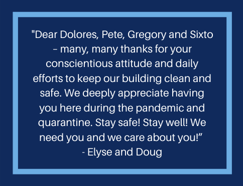 A message from a resident that reads, "Dear Dolores, Pete, Gregory, and Sixto - many, many thanks for your conscientious attitude and daily efforts to keep our building clean and safe.  We deeply appreciate having you here during the pandemic and quarantine.  Stay safe!  Stay Well!  We need you and e care about you!"