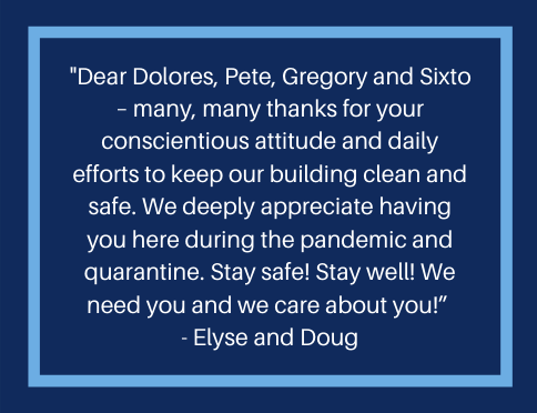 A message from a resident that reads, "Dear Dolores, Pete, Gregory, and Sixto - many, many thanks for your conscientious attitude and daily efforts to keep our building clean and safe. We deeply appreciate having you here during the pandemic and quarantine. Stay safe! Stay Well! We need you and e care about you!"