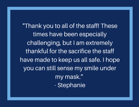 A message from a resident that reads, "Thank you to all of the staff!  These times have been especially challenging, but I am extremely thankful for the sacrifice the staff have made to keep us all safe.  I hope you can still sense my smile under my mask."