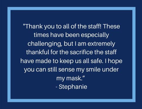 A message from a resident that reads, "Thank you to all of the staff! These times have been especially challenging, but I am extremely thankful for the sacrifice the staff have made to keep us all safe. I hope you can still sense my smile under my mask."