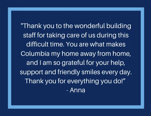 A message that reads, "hank you to the wonderful building staff for taking care of us during this difficult time.  You are what makes Columbia my home away from home, and I am so grateful for your help, support, and friendly smiles every day.  Thank you for everything you do!"