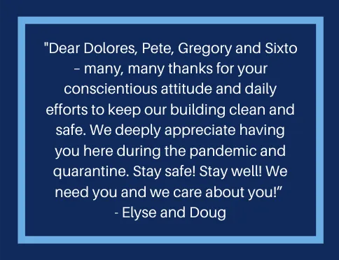 A message from a resident that reads, "Dear Dolores, Pete, Gregory, and Sixto - many, many thanks for your conscientious attitude and daily efforts to keep our building clean and safe.  We deeply appreciate having you here during the pandemic and quarantine.  Stay safe!  Stay Well!  We need you and e care about you!"