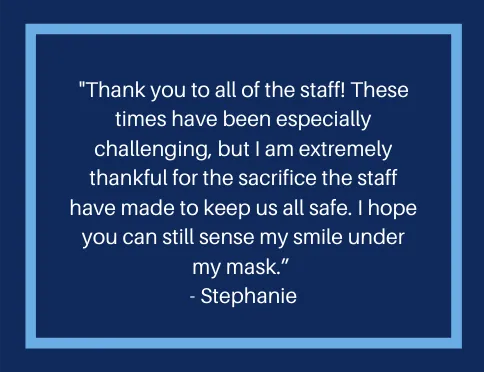A message from a resident that reads, "Thank you to all of the staff!  These times have been especially challenging, but I am extremely thankful for the sacrifice the staff have made to keep us all safe.  I hope you can still sense my smile under my mask."
